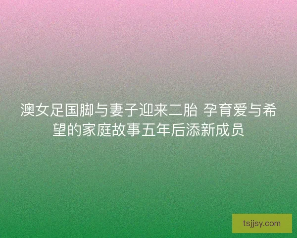 澳女足国脚与妻子迎来二胎 孕育爱与希望的家庭故事五年后添新成员