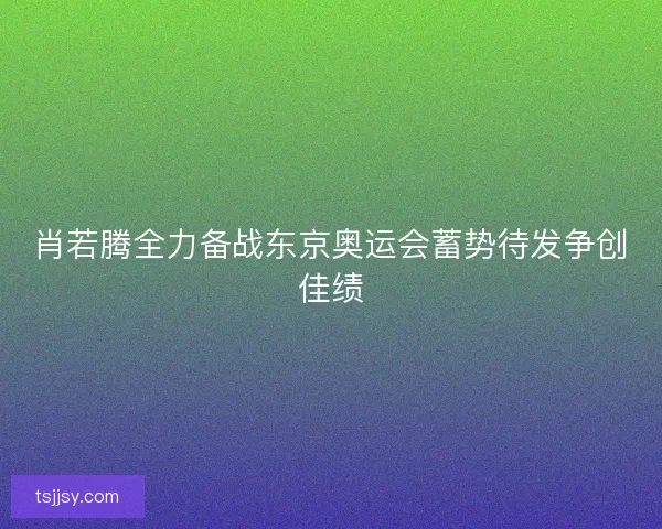 肖若腾全力备战东京奥运会蓄势待发争创佳绩
