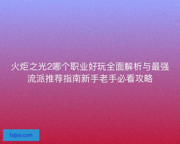 火炬之光2哪个职业好玩全面解析与最强流派推荐指南新手老手必看攻略