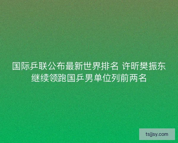 国际乒联公布最新世界排名 许昕樊振东继续领跑国乒男单位列前两名