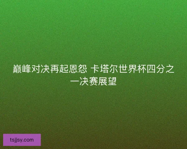 巅峰对决再起恩怨 卡塔尔世界杯四分之一决赛展望