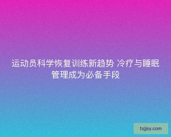 运动员科学恢复训练新趋势 冷疗与睡眠管理成为必备手段
