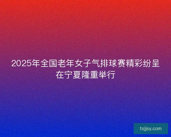 2025年全国老年女子气排球赛精彩纷呈在宁夏隆重举行