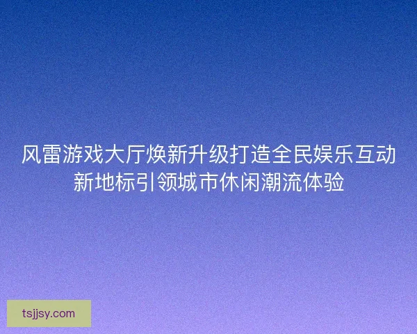 风雷游戏大厅焕新升级打造全民娱乐互动新地标引领城市休闲潮流体验