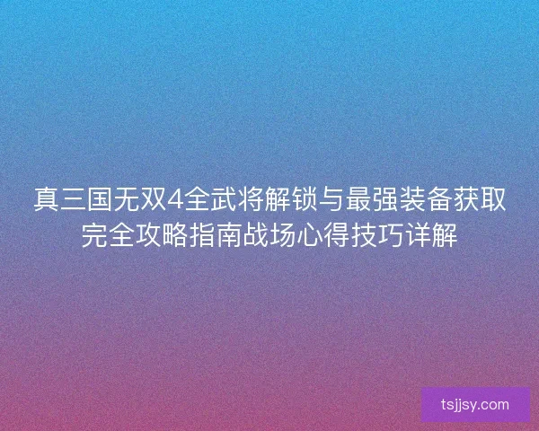 真三国无双4全武将解锁与最强装备获取完全攻略指南战场心得技巧详解