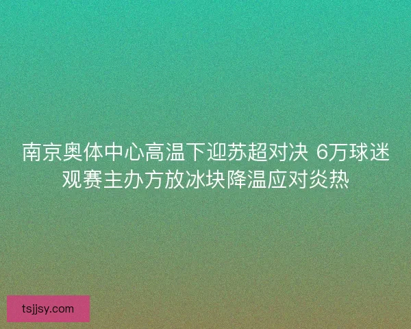 南京奥体中心高温下迎苏超对决 6万球迷观赛主办方放冰块降温应对炎热