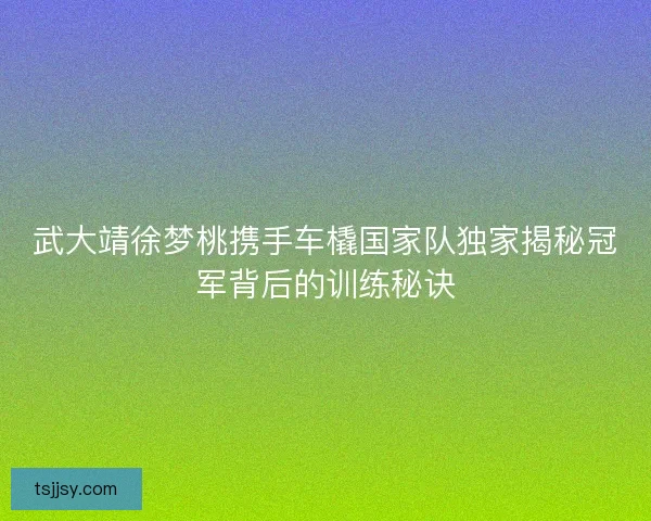 武大靖徐梦桃携手车橇国家队独家揭秘冠军背后的训练秘诀